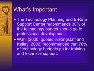 What’s Important The  Technology Planning and E-Rate Support Center  recommends 30% of the technology budget should go to professional development. Wahl (2000, quoted in Ringstaff and Kelley, 2002) recommended that 70% of technology budgets go for training and technical support. 