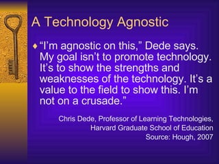 A Technology Agnostic “ I’m agnostic on this,” Dede says.   My goal isn’t to promote technology. It’s to show the strengths and weaknesses of the technology. It’s a value to the field to show this. I’m not on a crusade.” Chris Dede, Professor of Learning Technologies, Harvard Graduate School of Education Source: Hough, 2007 