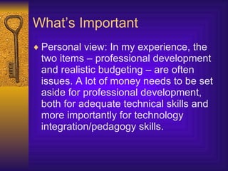 What’s Important Personal view: In my experience, the two items – professional development and realistic budgeting – are often issues. A lot of money needs to be set aside for professional development, both for adequate technical skills and more importantly for technology integration/pedagogy skills. 