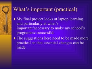 What’s important (practical) My final project looks at laptop learning and particularly at what’s important/necessary to make my school’s programme successful. The suggestions here need to be made more practical so that essential changes can be made. 