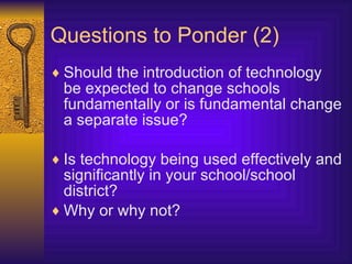 Questions to Ponder (2) Should the introduction of technology be expected to change schools fundamentally or is fundamental change a separate issue? Is technology being used effectively and significantly in your school/school district? Why or why not? 
