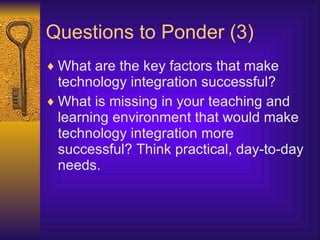 Questions to Ponder (3) What are the key factors that make technology integration successful? What is missing in your teaching and learning environment that would make technology integration more successful? Think practical, day-to-day needs. 