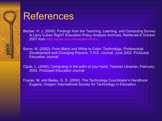 References Becker, H. J. (2000).  Findings from the Teaching, Learning, and Computing Survey: Is Larry Cuban Right?  Education Policy Analysis Archives . Retrieved 8 October 2007 from  http://epaa.asu.edu/epaa/v8n51/ . Burns, M. (2002). From Black and White to Color: Technology, Professional Development and Changing Practice. T.H.E. Journal, June 2002. ProQuest Education Journal. Clyde, L. (2004). Computing in the palm of your hand. Teacher Librarian, February, 2004. ProQuest Education Journal. Frazier, M. and Bailey, G. D. (2004). The Technology Coordinator’s Handbook. Eugene, Oregon: International Society for Technology in Education. 