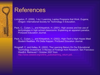 References Livingston, P. (2006). 1-to-1 Learning: Laptop Programs that Work. Eugene, Oregon: International Society for Technology in Education. Peck, C., Cuban, L., and Kirkpatrick, H. (2001).  High access and low use of technologies in high school classrooms: Explaining an apparent paradox . ProQuest Education Journal. Peck, C., Cuban, L., and Kirkpatrick, H. (2002). High-Tech’s High Hopes Meet Student Realities. Phi Delta Kappan. ProQuest Education Journal. Ringstaff, C. and Kelley, R. (2002). The Learning Return On Our Educational Technology Investment: A Review of Findings from Research. San Francisco: WestEd. Retrieved 1 October 2007 from  http://www.wested.org/online_pubs/learning_return.pdf .  