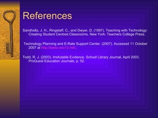 References Sandholtz, J. H., Ringstaff, C., and Dwyer, D. (1997). Teaching with Technology: Creating Student Centred Classrooms. New York: Teachers College Press. Technology Planning and E-Rate Support Center . (2007). Accessed 11 October 2007 at  http://tpesc.esc12.net/ .  Todd, R. J. (2003). Irrefutable Evidence. School Library Journal, April 2003. ProQuest Education Journals, p. 52. 