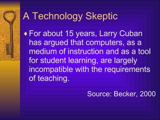 A Technology Skeptic For about 15 years, Larry Cuban has argued that computers, as a medium of instruction and as a tool for student learning, are largely incompatible with the requirements of teaching. Source: Becker, 2000 