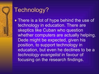 Technology? There is a lot of hype behind the use of technology in education. There are skeptics like Cuban who question whether computers are actually helping. Dede might be expected, given his position, to support technology in education, but even he declines to be a  technology evangelist  in favour of focusing on the research findings.  