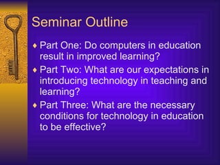 Seminar Outline Part One: Do computers in education result in improved learning? Part Two: What are our expectations in introducing technology in teaching and learning? Part Three: What are the necessary conditions for technology in education to be effective? 
