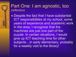 Part One: I am agnostic, too (reflection) Despite the fact that I have substantial ICT responsibilities at my school, some years of experience and academic work in the area, I recognize that the machines are just one part of the puzzle. In certain situations, I would give up ICT teaching time for other subjects…in early elementary, probably for a weekly visit to the library! 