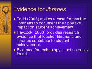Evidence for  libraries Todd (2003) makes a case for teacher librarians to document their positive impact on student achievement. Haycock (2003) provides research evidence that teacher librarians and libraries contribute to student achievement. Evidence for technology is not so easily found. 