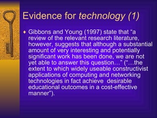 Evidence for  technology (1) Gibbons and Young (1997) state that “a review of the relevant research literature, however, suggests that although a substantial amount of very interesting and potentially significant work has been done, we are not yet able to answer this question…” (“…the extent to which widely useable constructivist applications of computing and networking technologies in fact achieve  desirable educational outcomes in a cost-effective manner”). 
