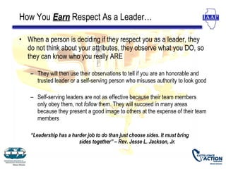 How You Earn Respect As a Leader…

• When a person is deciding if they respect you as a leader, they
  do not think about your attributes, they observe what you DO, so
  they can know who you really ARE

    – They will then use their observations to tell if you are an honorable and
      trusted leader or a self-serving person who misuses authority to look good

    – Self-serving leaders are not as effective because their team members
      only obey them, not follow them. They will succeed in many areas
      because they present a good image to others at the expense of their team
      members

    “Leadership has a harder job to do than just choose sides. It must bring
                         sides together” – Rev. Jesse L. Jackson, Jr.
 