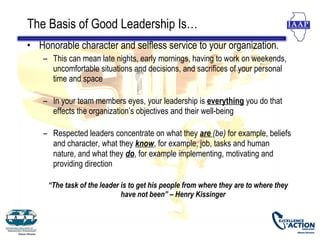 The Basis of Good Leadership Is…
• Honorable character and selfless service to your organization.
    – This can mean late nights, early mornings, having to work on weekends,
      uncomfortable situations and decisions, and sacrifices of your personal
      time and space

    – In your team members eyes, your leadership is everything you do that
      effects the organization’s objectives and their well-being

    – Respected leaders concentrate on what they are (be) for example, beliefs
      and character, what they know, for example, job, tasks and human
      nature, and what they do, for example implementing, motivating and
      providing direction

     “The task of the leader is to get his people from where they are to where they
                             have not been” – Henry Kissinger
 