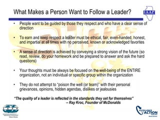What Makes a Person Want to Follow a Leader?
•   People want to be guided by those they respect and who have a clear sense of
    direction

•   To earn and keep respect a leader must be ethical, fair, even-handed, honest,
    and impartial at all times with no perceived, known or acknowledged favorites

•   A sense of direction is achieved by conveying a strong vision of the future (so
    read, review, do your homework and be prepared to answer and ask the hard
    questions)

•   Your thoughts must be always be focused on the well-being of the ENTIRE
    organization, not an individual or specific group within the organization

•   They do not attempt to “poison the well (or team)” with their personal
    grievances, opinions, hidden agendas, dislikes or jealousies

“The quality of a leader is reflected in the standards they set for themselves”
                                    – Ray Kroc, Founder of McDonalds
 