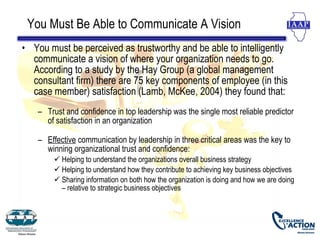 You Must Be Able to Communicate A Vision
• You must be perceived as trustworthy and be able to intelligently
  communicate a vision of where your organization needs to go.
  According to a study by the Hay Group (a global management
  consultant firm) there are 75 key components of employee (in this
  case member) satisfaction (Lamb, McKee, 2004) they found that:
    – Trust and confidence in top leadership was the single most reliable predictor
      of satisfaction in an organization

    – Effective communication by leadership in three critical areas was the key to
      winning organizational trust and confidence:
         Helping to understand the organizations overall business strategy
         Helping to understand how they contribute to achieving key business objectives
         Sharing information on both how the organization is doing and how we are doing
          – relative to strategic business objectives
 