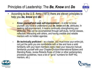 Principles of Leadership: The Be, Know and Do
                              Be
• According to the U.S. Army (1973) there are eleven principles to
  help you be, know and do:
    –   Know yourself and seek self-improvement – in order to know
        yourself, you have to understand your be, know and do, attributes. In
        seeking self-improvement, it means continually strengthening your
        attributes. This can be accomplished through self-study, formal classes,
        reflection, interacting with others, and having credible and reliable
        mentors with no hidden agendas

    –   Be technically proficient – as a leader, you must know your entire job,
        not just the parts you are comfortable with or like and have a solid
        familiarity with your team members tasks (read your resource manual,
        familiarize yourself with your Chapter/Division/International Bylaws and
        Standing Rules, review Roberts Rules of Order or other parliamentary
        procedure guidelines, have a list of “go-to” numbers for IAAP HQ,
        mentors, etc.)
 