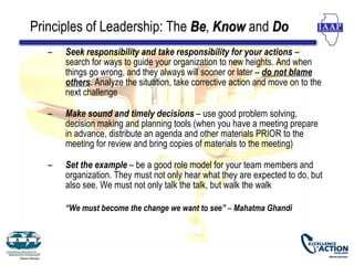 Principles of Leadership: The Be, Know and Do
                              Be
   –   Seek responsibility and take responsibility for your actions –
       search for ways to guide your organization to new heights. And when
       things go wrong, and they always will sooner or later – do not blame
       others. Analyze the situation, take corrective action and move on to the
       next challenge

   –   Make sound and timely decisions – use good problem solving,
       decision making and planning tools (when you have a meeting prepare
       in advance, distribute an agenda and other materials PRIOR to the
       meeting for review and bring copies of materials to the meeting)

   –   Set the example – be a good role model for your team members and
       organization. They must not only hear what they are expected to do, but
       also see. We must not only talk the talk, but walk the walk

       “We must become the change we want to see” – Mahatma Ghandi
 