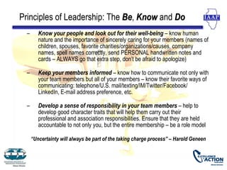 Principles of Leadership: The Be, Know and Do
                              Be
  –      Know your people and look out for their well-being – know human
         nature and the importance of sincerely caring for your members (names of
         children, spouses, favorite charities/organizations/causes, company
         names, spell names correctly, send PERSONAL handwritten notes and
         cards – ALWAYS go that extra step, don’t be afraid to apologize)

  –      Keep your members informed – know how to communicate not only with
         your team members but all of your members – know their favorite ways of
         communicating: telephone/U.S. mail/texting/IM/Twitter/Facebook/
         LinkedIn, E-mail address preference, etc.

  –      Develop a sense of responsibility in your team members – help to
         develop good character traits that will help them carry out their
         professional and association responsibilities. Ensure that they are held
         accountable to not only you, but the entire membership – be a role model

      “Uncertainty will always be part of the taking charge process” – Harold Geneen
 