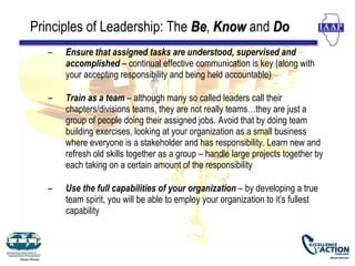 Principles of Leadership: The Be, Know and Do
                              Be
   –   Ensure that assigned tasks are understood, supervised and
       accomplished – continual effective communication is key (along with
       your accepting responsibility and being held accountable)

   –   Train as a team – although many so called leaders call their
       chapters/divisions teams, they are not really teams…they are just a
       group of people doing their assigned jobs. Avoid that by doing team
       building exercises, looking at your organization as a small business
       where everyone is a stakeholder and has responsibility. Learn new and
       refresh old skills together as a group – handle large projects together by
       each taking on a certain amount of the responsibility

   –   Use the full capabilities of your organization – by developing a true
       team spirit, you will be able to employ your organization to it’s fullest
       capability
 