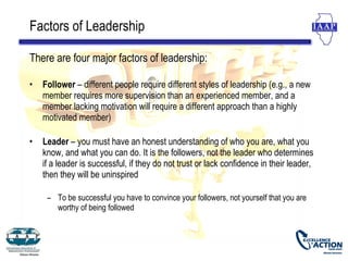 Factors of Leadership

There are four major factors of leadership:

•   Follower – different people require different styles of leadership (e.g., a new
    member requires more supervision than an experienced member, and a
    member lacking motivation will require a different approach than a highly
    motivated member)

•   Leader – you must have an honest understanding of who you are, what you
    know, and what you can do. It is the followers, not the leader who determines
    if a leader is successful, if they do not trust or lack confidence in their leader,
    then they will be uninspired

     – To be successful you have to convince your followers, not yourself that you are
       worthy of being followed
 