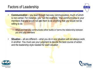 Factors of Leadership

•   Communication – you lead through two-way communication, much of which
    is non-verbal. For instance, you “set the example,” that communicates to your
    members that you would not ask them to do anything that you would not be
    willing to do

     – What and how you communicate either builds or harms the relationship between
       you and your members

•   Situation – all are different – what you do in one situation will not always work
    in another. You must use your judgment to decide the best course of action
    and the leadership style needed for each situation
 