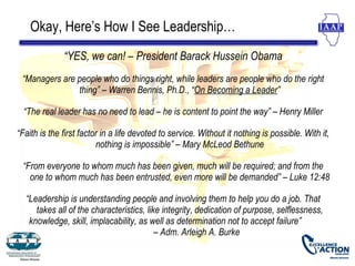 Okay, Here’s How I See Leadership…
              “YES, we can! – President Barack Hussein Obama
 “Managers are people who do things right, while leaders are people who do the right
               thing” – Warren Bennis, Ph.D., “On Becoming a Leader”

  “The real leader has no need to lead – he is content to point the way” – Henry Miller

“Faith is the first factor in a life devoted to service. Without it nothing is possible. With it,
                         nothing is impossible” – Mary McLeod Bethune

 “From everyone to whom much has been given, much will be required; and from the
   one to whom much has been entrusted, even more will be demanded” – Luke 12:48

  “Leadership is understanding people and involving them to help you do a job. That
     takes all of the characteristics, like integrity, dedication of purpose, selflessness,
   knowledge, skill, implacability, as well as determination not to accept failure”
                                          – Adm. Arleigh A. Burke
 
