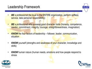 Leadership Framework

•   BE a professional (be loyal to the ENTIRE organization, perform selfless
    service, take personal responsibility)

•   BE a professional who possess good character traits (honesty, competence,
    candor, commitment, integrity, courage, straightforwardness, imagination)

•   KNOW the four factors of leadership – follower, leader, communication,
    situation

•   KNOW yourself (strengths and weakness of your character, knowledge and
    skills)

•   KNOW human nature (human needs, emotions and how people respond to
    stress
 