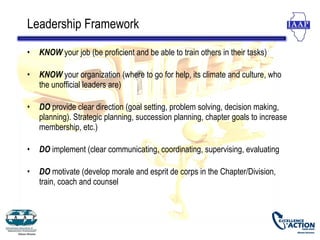 Leadership Framework

•   KNOW your job (be proficient and be able to train others in their tasks)

•   KNOW your organization (where to go for help, its climate and culture, who
    the unofficial leaders are)

•   DO provide clear direction (goal setting, problem solving, decision making,
    planning). Strategic planning, succession planning, chapter goals to increase
    membership, etc.)

•   DO implement (clear communicating, coordinating, supervising, evaluating

•   DO motivate (develop morale and esprit de corps in the Chapter/Division,
    train, coach and counsel
 