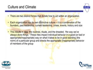 Culture and Climate

• There are two distinct forces that dictate how to act within an organization

• Each organization has its own distinctive culture – it is a combination of the
  founders, past leadership, current leadership, crises, events, history and size

• This results in rites: the routines, rituals, and the dreaded, “the way we’ve
  always done things.” These rites impact individual behavior in a good (or bad or
  appropriate/inappropriate) way on what it takes to be in good standing (the
  norm) of a particular group and directs the appropriate (inappropriate) behavior
  of members of the group
 