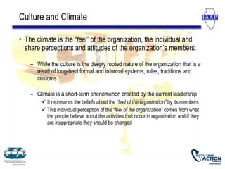 Culture and Climate

• The climate is the “feel” of the organization, the individual and
  share perceptions and attitudes of the organization’s members.

    – While the culture is the deeply rooted nature of the organization that is a
      result of long-held formal and informal systems, rules, traditions and
      customs

    – Climate is a short-term phenomenon created by the current leadership
          It represents the beliefs about the “feel of the organization” by its members
          This individual perception of the “feel of the organization” comes from what
           the people believe about the activities that occur in organization and if they
           are inappropriate they should be changed
 