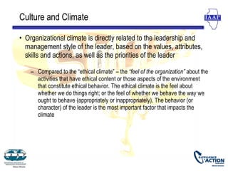 Culture and Climate

• Organizational climate is directly related to the leadership and
  management style of the leader, based on the values, attributes,
  skills and actions, as well as the priorities of the leader

    – Compared to the “ethical climate” – the “feel of the organization” about the
      activities that have ethical content or those aspects of the environment
      that constitute ethical behavior. The ethical climate is the feel about
      whether we do things right; or the feel of whether we behave the way we
      ought to behave (appropriately or inappropriately). The behavior (or
      character) of the leader is the most important factor that impacts the
      climate
 