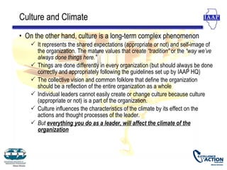 Culture and Climate
• On the other hand, culture is a long-term complex phenomenon
    It represents the shared expectations (appropriate or not) and self-image of
     the organization. The mature values that create “tradition” or the “way we’ve
     always done things here.”
    Things are done differently in every organization (but should always be done
     correctly and appropriately following the guidelines set up by IAAP HQ)
    The collective vision and common folklore that define the organization
     should be a reflection of the entire organization as a whole
    Individual leaders cannot easily create or change culture because culture
     (appropriate or not) is a part of the organization.
    Culture influences the characteristics of the climate by its effect on the
     actions and thought processes of the leader.
    But everything you do as a leader, will affect the climate of the
     organization
 