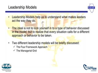 Leadership Models

• Leadership Models help us to understand what makes leaders
  act the way they do.

• The ideal is not to lock yourself in to a type of behavior discussed
  in the model, but to realize that every situation calls for a different
  approach or behavior to be taken.

• Two different leadership models will be briefly discussed:
     The Four Framework Approach
     The Managerial Grid
 