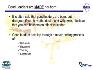 Good Leaders are MADE not born…

• It is often said that good leaders are born, but I
  disagree, if you have the desire and willpower, I believe
  that you can become an effective leader

• Good leaders develop through a never-ending process
  of:
        Self-study
        Education
        Training
        Experience
 