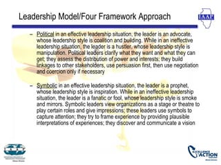 Leadership Model/Four Framework Approach
  – Political in an effective leadership situation, the leader is an advocate,
    whose leadership style is coalition and building. While in an ineffective
    leadership situation, the leader is a hustler, whose leadership style is
    manipulation. Political leaders clarify what they want and what they can
    get; they assess the distribution of power and interests; they build
    linkages to other stakeholders, use persuasion first, then use negotiation
    and coercion only if necessary

  – Symbolic in an effective leadership situation, the leader is a prophet,
    whose leadership style is inspiration. While in an ineffective leadership
    situation, the leader is a fanatic or fool, whose leadership style is smoke
    and mirrors. Symbolic leaders view organizations as a stage or theatre to
    play certain roles and give impressions; these leaders use symbols to
    capture attention; they try to frame experience by providing plausible
    interpretations of experiences; they discover and communicate a vision
 