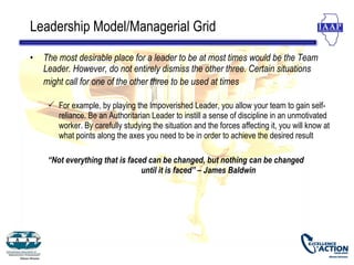 Leadership Model/Managerial Grid

•   The most desirable place for a leader to be at most times would be the Team
    Leader. However, do not entirely dismiss the other three. Certain situations
    might call for one of the other three to be used at times

      For example, by playing the Impoverished Leader, you allow your team to gain self-
       reliance. Be an Authoritarian Leader to instill a sense of discipline in an unmotivated
       worker. By carefully studying the situation and the forces affecting it, you will know at
       what points along the axes you need to be in order to achieve the desired result

     “Not everything that is faced can be changed, but nothing can be changed
                                 until it is faced” – James Baldwin
 