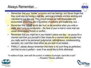 Always Remember…
•   Remember that your “leader” is human and has feelings, too! Never forget that
    they could also be having a bad day, personal problems and are working and
    volunteering just like you. They should always be held responsible and
    accountable since they are in a position of authority and leadership, but…
•   Remember that YOUR words can hurt, so be sensitive when you write e-
    mails, don’t jump to conclusions – the tone of your e-mail or voice mail can
    cause unnecessary friction or conflict…
•   Remember that you might be in your leader’s place one day – so pause for a
    moment and then put yourself in their shoes for a moment and consider how
    you really want to be perceived (judgmental, self-righteous, condescending,
    sarcastic, etc.) and then treat others as you wish to be treated…
•   FINALLY, please always remember that there is no such thing as perfection,
    and that no one is perfect – even if we would like to think otherwise!

“In matters of style, swim with the current; in matters of principle, stand like a rock”
                                       – President Thomas Jefferson
 