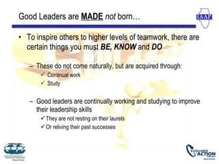 Good Leaders are MADE not born…

• To inspire others to higher levels of teamwork, there are
  certain things you must BE, KNOW and DO

   – These do not come naturally, but are acquired through:
        Continual work
        Study


   – Good leaders are continually working and studying to improve
     their leadership skills
        They are not resting on their laurels
        Or reliving their past successes
 