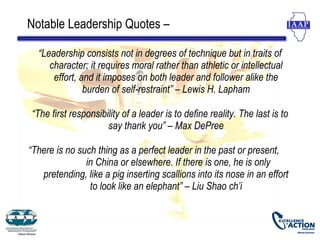 Notable Leadership Quotes –

  “Leadership consists not in degrees of technique but in traits of
     character; it requires moral rather than athletic or intellectual
      effort, and it imposes on both leader and follower alike the
               burden of self-restraint” – Lewis H. Lapham

“The first responsibility of a leader is to define reality. The last is to
                     say thank you” – Max DePree

“There is no such thing as a perfect leader in the past or present,
               in China or elsewhere. If there is one, he is only
   pretending, like a pig inserting scallions into its nose in an effort
                to look like an elephant” – Liu Shao ch’i
 