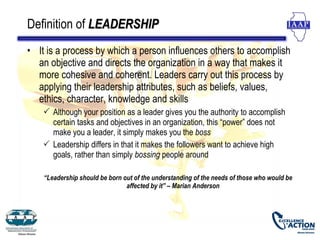 Definition of LEADERSHIP
• It is a process by which a person influences others to accomplish
  an objective and directs the organization in a way that makes it
  more cohesive and coherent. Leaders carry out this process by
  applying their leadership attributes, such as beliefs, values,
  ethics, character, knowledge and skills
     Although your position as a leader gives you the authority to accomplish
      certain tasks and objectives in an organization, this “power” does not
      make you a leader, it simply makes you the boss
     Leadership differs in that it makes the followers want to achieve high
      goals, rather than simply bossing people around

    “Leadership should be born out of the understanding of the needs of those who would be
                                affected by it” – Marian Anderson
 