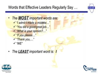 Words that Effective Leaders Regularly Say …

• The MOST important words are:
    “I admit I made a mistake…”
    “You did a good/great job…”
    “What is your opinion?…”
    “If you please…”
    “Thank you,…”
    “WE”

• The LEAST important word is: I
 