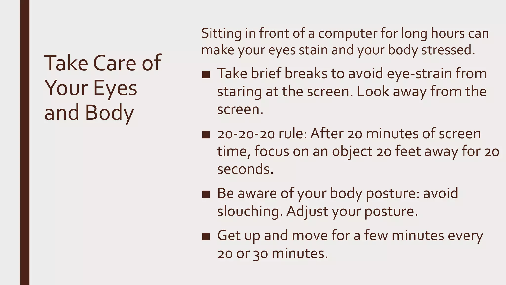 Take Care of
Your Eyes
and Body
Sitting in front of a computer for long hours can
make your eyes stain and your body stressed.
■ Take brief breaks to avoid eye-strain from
staring at the screen. Look away from the
screen.
■ 20-20-20 rule: After 20 minutes of screen
time, focus on an object 20 feet away for 20
seconds.
■ Be aware of your body posture: avoid
slouching. Adjust your posture.
■ Get up and move for a few minutes every
20 or 30 minutes.
 