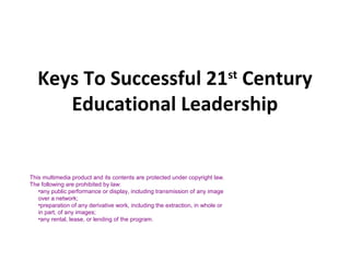 Keys To Successful 21st
Century
Educational Leadership
This multimedia product and its contents are protected under copyright law.
The following are prohibited by law:
•any public performance or display, including transmission of any image
over a network;
•preparation of any derivative work, including the extraction, in whole or
in part, of any images;
•any rental, lease, or lending of the program.
 