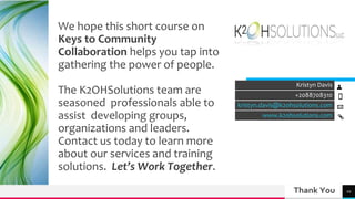 Thank You
Kristyn Davis
+2088708310
kristyn.davis@k2ohsolutions.com
www.k2ohsolutions.com
10
We hope this short course on
Keys to Community
Collaboration helps you tap into
gathering the power of people.
The K2OHSolutions team are
seasoned professionals able to
assist developing groups,
organizations and leaders.
Contact us today to learn more
about our services and training
solutions. Let’s Work Together.
 