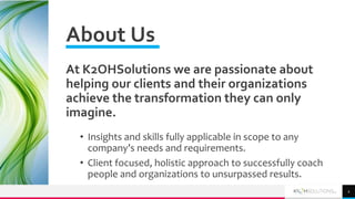 About Us
At K2OHSolutions we are passionate about
helping our clients and their organizations
achieve the transformation they can only
imagine.
• Insights and skills fully applicable in scope to any
company’s needs and requirements.
• Client focused, holistic approach to successfully coach
people and organizations to unsurpassed results.
2
 