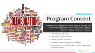 • How to form networks
• Document a common vision
• Identify success indicators
• Establish immediate goals and activities
• Commitment to evidence-based decision making and
implementation
Program Content
Understand the steps to successfully organize, manage, and
implement engagement within a “community” - a team,
location, or group with shared interests.
 