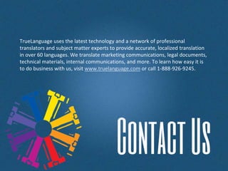 TrueLanguage uses the latest technology and a network of professional
translators and subject matter experts to provide accurate, localized translation
in over 60 languages. We translate marketing communications, legal documents,
technical materials, internal communications, and more. To learn how easy it is
to do business with us, visit www.truelanguage.com or call 1-888-926-9245.
 