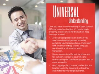 Once you have an understanding of basic cultural
differences and similarities, it’s time to begin
preparing the document for translation. Keep
these tips in mind:
• Avoid using expressions or idioms if you
aren’t one-hundred percent sure they
pertain to your target audience. Particularly
with technical writing, the last thing you
want is critical information lost in
translation.
• Use an international format for phone and
fax numbers in order to save time and
money during the translation process, and to
avoid ambiguity.
• Don’t highlight facts or case studies that are
local to you in the document, unless they
also matter to your target audience.
 