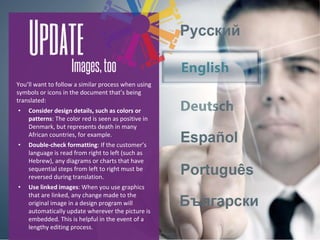 You’ll want to follow a similar process when using
symbols or icons in the document that’s being
translated:
• Consider design details, such as colors or
patterns: The color red is seen as positive in
Denmark, but represents death in many
African countries, for example.
• Double-check formatting: If the customer’s
language is read from right to left (such as
Hebrew), any diagrams or charts that have
sequential steps from left to right must be
reversed during translation.
• Use linked images: When you use graphics
that are linked, any change made to the
original image in a design program will
automatically update wherever the picture is
embedded. This is helpful in the event of a
lengthy editing process.
 
