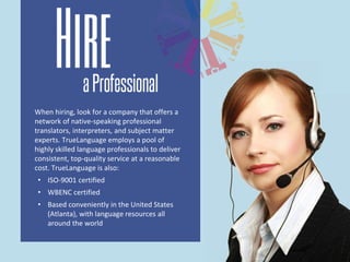 When hiring, look for a company that offers a
network of native-speaking professional
translators, interpreters, and subject matter
experts. TrueLanguage employs a pool of
highly skilled language professionals to deliver
consistent, top-quality service at a reasonable
cost. TrueLanguage is also:
• ISO-9001 certified
• WBENC certified
• Based conveniently in the United States
(Atlanta), with language resources all
around the world
 